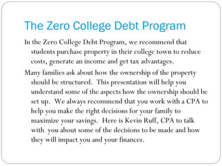 The Zero College Debt Program In the Zero College Debt Program, we recommend that students purchase property in their college town to reduce costs, generate an income and get tax advantages. Many families ask about how the ownership of the property should be structured.  This presentation will help you understand some of the aspects how the ownership should be set up.  We always recommend that you work with a CPA to help you make the right decisions for your family to maximize your savings.  Here is Kevin Ruff, CPA to talk with  you about some of the decisions to be made and how they will impact you and your finances. 