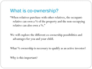 What is co-ownership? “ When relatives purchase with other relatives, the occupant-relative can own a % of the property and the non-occupying relative can also own a %.” We will explore the different co-ownership possibilities and advantages for you and your child. What % ownership is necessary to qualify as an active investor? Why is this important? 