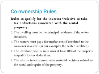 Co-ownership Rules Rules to qualify for the investor/relative to take tax deductions associated with the rental property: The dwelling must be the principal residence of the renter (relative). The renters must pay a fair market rent if unrelated to the co-owner investor. (in our examples the renter is related) The investor/ relative must own at least 10% of the property to qualify for tax deductions. The relative investor must make material decisions related to the rental and repairs of the property. 
