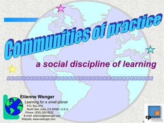 Etienne Wenger Learning for a small planet          P.O. Box 810         North San Juan, CA 95960, U.S.A.        Phone  (530) 292-9222      E-mail  etienne@ewenger.com  Website: www.ewenger.com Communities of practice a social discipline of learning ...................................... 