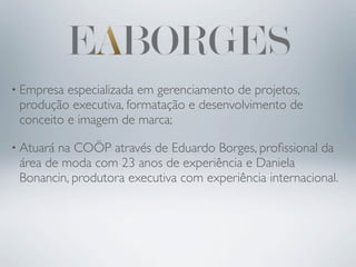 • Empresa especializada em gerenciamento de projetos,
 produção executiva, formatação e desenvolvimento de
 conceito e imagem de marca;

• Atuarána COÖP através de Eduardo Borges, proﬁssional da
 área de moda com 23 anos de experiência e Daniela
 Bonancin, produtora executiva com experiência internacional.
 