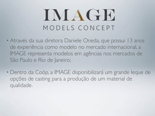 • Atravésda sua diretora Daniele Oneda, que possui 13 anos
 de experiência como modelo no mercado internacional, a
 IMAGE representa modelos em agências nos mercados de
 São Paulo e Rio de Janeiro;

• Dentro da Coöp, a IMAGE disponibilizará um grande leque de
 opções de casting para a produção de um material de
 qualidade.
 