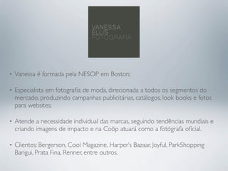•   Vanessa é formada pela NESOP em Boston;

•   Especialista em fotograﬁa de moda, direcionada a todos os segmentos do
    mercado, produzindo campanhas publicitárias, catálogos, look books e fotos
    para websites;

•   Atende a necessidade individual das marcas, seguindo tendências mundiais e
    criando imagens de impacto e na Coöp atuará como a fotógrafa oﬁcial.

•   Clientes: Bergerson, Cool Magazine, Harper’s Bazaar, Joyful, ParkShopping
    Barigui, Prata Fina, Renner, entre outros.
 