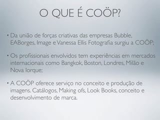 O QUE É COÖP?
• Daunião de forças criativas das empresas Bubble,
 EABorges, Image e Vanessa Ellis Fotograﬁa surgiu a COÖP;

• Os proﬁssionais envolvidos tem experiências em mercados
 internacionais como Bangkok, Boston, Londres, Milão e
 Nova Iorque;

•A COÖP oferece serviço no conceito e produção de
 imagens. Catálogos, Making ofs, Look Books, conceito e
 desenvolvimento de marca.
 