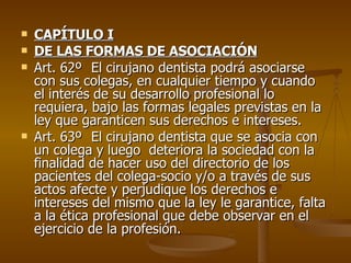CAPÍTULO I DE LAS FORMAS DE ASOCIACIÓN Art. 62º El cirujano dentista podrá asociarse con sus colegas, en cualquier tiempo y cuando el interés de su desarrollo profesional lo requiera, bajo las formas legales previstas en la ley que garanticen sus derechos e intereses. Art. 63º El cirujano dentista que se asocia con un colega y luego  deteriora la sociedad con la finalidad de hacer uso del directorio de los pacientes del colega-socio y/o a través de sus actos afecte y perjudique los derechos e intereses del mismo que la ley le garantice, falta a la ética profesional que debe observar en el ejercicio de la profesión. 