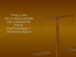 TÍTULO XVI DE LA APLICACIÓN DEL CÓDIGO DE ÉTICA  PROFESIONAL Y DEONTOLÓGICO 