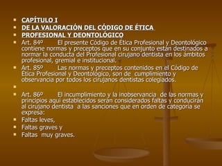 CAPÍTULO I DE LA VALORACIÓN DEL CÓDIGO DE ÉTICA  PROFESIONAL Y DEONTOLÓGICO Art. 84 º El presente Código de Ética Profesional y Deontológico contiene normas y preceptos que en su conjunto están destinados a normar la conducta del Profesional cirujano dentista en los ámbitos profesional, gremial e institucional. Art. 85 º Las normas y preceptos contenidos en el Código de Ética Profesional y Deontológico, son de  cumplimiento y observancia por todos los cirujanos dentistas colegiados. Art. 86 º El incumplimiento y la inobservancia  de las normas y principios aquí establecidos serán considerados faltas y conducirán al cirujano dentista  a las sanciones que en orden de categoría se expresa:  Faltas leves, Faltas graves y Faltas  muy graves. 