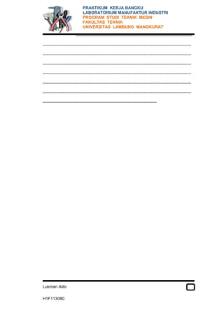 PRAKTIKUM KERJA BANGKU 
LABORATORIUM MANUFAKTUR INDUSTRI 
PROGRAM STUDI TEKNIK MESIN 
FAKULTAS TEKNIK 
UNIVERSITAS LAMBUNG MANGKURAT 
..................................................................................................... 
................................................................................................................................. 
................................................................................................................................. 
................................................................................................................................. 
................................................................................................................................. 
................................................................................................................................. 
................................................................................................................................. 
................................................................................................... 
Lukman Alibi 
H1F113080 
