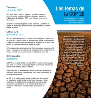 Los temas de 
la COP 20 
Los temas definidos por el Perú 
como prioritarios en la agenda 
nacional consisten en: 
Además, existen otros temas 
transversales como tecnología 
(incluyendo conocimientos 
ancestrales) y mecanismos 
financieros (nacionales e 
internacionales, públicos y 
privados). Estos temas hacen 
parte de la agenda interna del 
Perú y se abordarán a lo largo 
del año, en diferentes eventos, 
proyectos, publicaciones e 
iniciativas. 
Y entonces 
¿Qué es la COP? 
Para poder llevar a cabo los objetivos y resultados propuestos 
por la Convención sobre Cambio Climático, los países designaron a 
la Conferencia de las Partes (COP), como el órgano supremo de la 
Convención. 
La COP es la reunión de las partes, no es la convención. Las COP son en-cuentros 
de alto nivel que se realizan una vez al año desde 1995, en distintas 
regiones del mundo. 
La COP 20 a 
realizarse en Lima 
Del 1 al 12 de diciembre de 2014, Lima será sede de la Vigésima Conferencia de 
las Partes de la Convención Marco de Naciones Unidas sobre el Cambio Climático 
(CMNUCC). La presidencia y la responsabilidad de la organización de la COP 20 la 
ejerce el Perú como país anfitrión, con el apoyo de la ONU. 
El Perú espera recibir aproximadamente a 15 mil personas que representan a 195 
países y organizaciones internacionales, de la sociedad civil, del sector privado y de 
diversos medios de comunicación, todo ello en un período de quince días. 
Oportunidades 
para el Perú 
La COP 20 es una oportunidad de promoción del Perú a escala internacional ya que 
pone al país en la ventana del mundo para mostrar su proactividad ambiental, así 
como su diversidad social, cultural y ambiental. 
El Perú, como país en pleno desarrollo, facilitará los procesos de negociación 
que permita lograr avances sustantivos en el marco de los acuerdos sobre el 
clima que deben alcanzarse. 
La COP 20 permitirá reforzar la agenda nacional, para que se incluya 
los aspectos del cambio climático en los temas, programas y planes 
prioritarios en los ámbitos nacional, regional y local, generando cambios 
de conciencia y sensibilización en los tomadores de decisiones, los 
ciudadanos, instituciones, la sociedad civil y la opinión pública en 
general. 
 