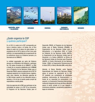 Montaña, agua 
y glaciares 
CIUDADES 
SOSTENIBLES 
OCÉANOS ENERGÍA BOSQUES 
¿Quién organiza la COP 
y quiénes participan? 
En el 2014, la sede de la COP correspondía por 
turno a América Latina y el Caribe. Así, el Perú 
obtuvo la sede con el apoyo de estos países. La 
presidencia de la COP la ejerce el Perú como país 
anfitrión y la responsabilidad de la organización de 
la conferencia recae en el Gobierno peruano y la 
Secretaría de la CMNUCC. 
La entidad responsable por parte del Gobierno 
peruano es el Ministerio del Ambiente y participan 
los 195 países firmantes de la CMNUCC. La ONU 
a través de un proyecto establecido por el MINAM 
con el Programa de las Naciones Unidas para el 
Desarrollo (PNUD), apoya la realización de la COP 20 
mediante asistencia en el ámbito técnico, logístico, 
entre otros. Además, las diferentes agencias de 
la ONU brindan soporte en los diferentes temas y 
sectores, a fin de que el evento pueda cumplir las 
expectativas a escala global. 
Entre las agencias de la ONU que participan en las 
actividades de apoyo a la COP 20 se encuentra: 
El Programa de las Naciones Unidas para el 
Desarrollo (PNUD), el Programa de las Naciones 
Unidas para el Medio Ambiente (PNUMA), la 
Organización de las Naciones Unidas para la 
Alimentación y la Agricultura (FAO), el Fondo 
de Población de las Naciones Unidas (UNFPA), 
la Organización de las Naciones Unidas para la 
Educación y la Cultura (UNESCO), la Oficina de 
las Naciones Unidas de Servicios para Proyectos 
(UNOPS), el Centro Información de las Naciones 
Unidas (CINU), la Organización Panamericana de 
la Salud (OPS), el Banco Mundial (BM), entre otros. 
Además, el Banco Mundial, como Agencia 
Especializada del Sistema de Naciones Unidas, 
apoya el proceso de negociación de la COP 
20 mediante una combinación de actividades 
analíticas, instrumentos de financiamiento y a 
través de su capacidad de convocatoria y de 
asesoría. La Corporación Financiera Internacional, 
institución integrante del Grupo del Banco Mundial, 
apoya el sector privado en lo que respecta a 
inversiones ambiental y socialmente sostenibles y 
bajas en emisiones. 
 