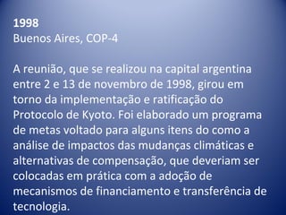 1998
Buenos Aires, COP-4
A reunião, que se realizou na capital argentina 
entre 2 e 13 de novembro de 1998, girou em 
torno da implementação e ratificação do 
Protocolo de Kyoto. Foi elaborado um programa 
de metas voltado para alguns itens do como a 
análise de impactos das mudanças climáticas e 
alternativas de compensação, que deveriam ser 
colocadas em prática com a adoção de 
mecanismos de financiamento e transferência de 
tecnologia. 
 