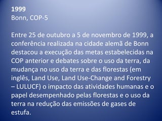 1999
Bonn, COP-5
Entre 25 de outubro a 5 de novembro de 1999, a 
conferência realizada na cidade alemã de Bonn 
destacou a execução das metas estabelecidas na 
COP anterior e debates sobre o uso da terra, da 
mudança no uso da terra e das florestas (em 
inglês, Land Use, Land Use-Change and Forestry 
– LULUCF) o impacto das atividades humanas e o 
papel desempenhado pelas florestas e o uso da 
terra na redução das emissões de gases de 
estufa.
 