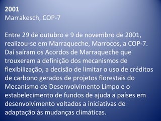 2001
Marrakesch, COP-7
Entre 29 de outubro e 9 de novembro de 2001,
realizou-se em Marraqueche, Marrocos, a COP-7.
Daí saíram os Acordos de Marraqueche que
trouxeram a definição dos mecanismos de
flexibilização, a decisão de limitar o uso de créditos
de carbono gerados de projetos florestais do
Mecanismo de Desenvolvimento Limpo e o
estabelecimento de fundos de ajuda a países em
desenvolvimento voltados a iniciativas de
adaptação às mudanças climáticas.
 