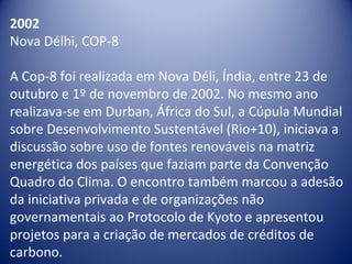 2002
Nova Délhi, COP-8
A Cop-8 foi realizada em Nova Déli, Índia, entre 23 de
outubro e 1º de novembro de 2002. No mesmo ano
realizava-se em Durban, África do Sul, a Cúpula Mundial
sobre Desenvolvimento Sustentável (Rio+10), iniciava a
discussão sobre uso de fontes renováveis na matriz
energética dos países que faziam parte da Convenção
Quadro do Clima. O encontro também marcou a adesão
da iniciativa privada e de organizações não
governamentais ao Protocolo de Kyoto e apresentou
projetos para a criação de mercados de créditos de
carbono.
 