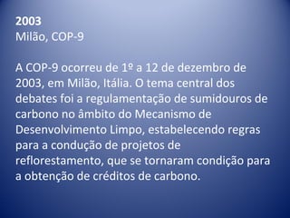 2003
Milão, COP-9
A COP-9 ocorreu de 1º a 12 de dezembro de
2003, em Milão, Itália. O tema central dos
debates foi a regulamentação de sumidouros de
carbono no âmbito do Mecanismo de
Desenvolvimento Limpo, estabelecendo regras
para a condução de projetos de
reflorestamento, que se tornaram condição para
a obtenção de créditos de carbono.
 