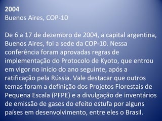 2004
Buenos Aires, COP-10
De 6 a 17 de dezembro de 2004, a capital argentina,
Buenos Aires, foi a sede da COP-10. Nessa
conferência foram aprovadas regras de
implementação do Protocolo de Kyoto, que entrou
em vigor no início do ano seguinte, após a
ratificação pela Rússia. Vale destacar que outros
temas foram a definição dos Projetos Florestais de
Pequena Escala (PFPE) e a divulgação de inventários
de emissão de gases do efeito estufa por alguns
países em desenvolvimento, entre eles o Brasil.
 