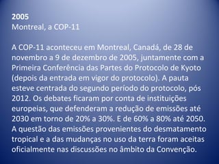 2005
Montreal, a COP-11
A COP-11 aconteceu em Montreal, Canadá, de 28 de
novembro a 9 de dezembro de 2005, juntamente com a
Primeira Conferência das Partes do Protocolo de Kyoto
(depois da entrada em vigor do protocolo). A pauta
esteve centrada do segundo período do protocolo, pós
2012. Os debates ficaram por conta de instituições
europeias, que defenderam a redução de emissões até
2030 em torno de 20% a 30%. E de 60% a 80% até 2050.
A questão das emissões provenientes do desmatamento
tropical e a das mudanças no uso da terra foram aceitas
oficialmente nas discussões no âmbito da Convenção.
 