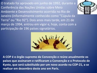 O tratado foi aprovado em junho de 1992, durante a 
Conferência das Nações Unidas sobre Meio 
Ambiente e Desenvolvimento ocorrida no Rio de 
Janeiro (informalmente conhecido como "Cúpula da 
Terra" ou "Rio 92"). Dois anos mais tarde, em 21 de 
março de 1994, entrou em vigor e, hoje, conta com a 
participação de 196 países signatários.
A COP é o órgão supremo da Convenção e reúne anualmente os
países que assinaram e ratificaram a Convenção e o Protocolo de
Kyoto, que será substituído por um novo acordo na COP-21, a se
realizar em dezembro deste ano em Paris.
 