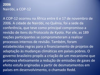 2006
Nairóbi, a COP-12
A COP-12 ocorreu na África entre 6 e 17 de novembro de
2006. A cidade de Nairóbi, no Quênia, foi a sede da
conferência, que teve como principal compromisso a
revisão de itens do Protocolo de Kyoto. Por ele, as 189
nações participantes se comprometeram a realizar
processos internos de revisão. Também, foram
estabelecidas regras para o financiamento de projetos de
adaptação às mudanças climáticas em países pobres. O
governo brasileiro propôs a criação de um mecanismo que
promova efetivamente a redução de emissões de gases de
efeito estufa originadas a partir de desmatamentos em
países em desenvolvimento, o chamado Redd.
 