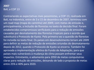 2007
Bali, a COP 13
Contrariando as expectativas mais pessimistas, a COP-13, realizada em
Bali, na Indonésia, entre de 3 e 15 de dezembro de 2007, terminou com
um road map (mapa do caminho) até 2009, com metas de emissão e,
principalmente, a inclusão de florestas no texto da decisão final. Foram
estabelecidos compromissos verificáveis para a redução de emissões
causadas por desmatamento das florestas tropicais para o acordo que
substituirá o Protocolo de Kyoto. Pela primeira vez a questão de florestas
foi incluída no texto final. Os países em desenvolvimento teriam até 2009
para definir as metas de redução de emissões oriundas do desmatamento
depois de 2012, quando o Protocolo de Kyoto se encerra. Também foi
aprovada a implementação efetiva do Fundo de Adaptação, para que
países mais vulneráveis à mudança do clima possam enfrentar seus
impactos. Entretanto, o adiamento para 2050 de metas compulsórias
claras para redução de emissões, deixando de lado a proposta de metas
entre 25% e 40% para 2020.
 
