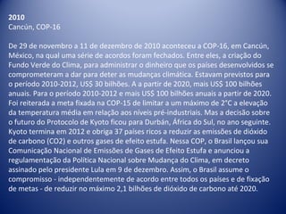 2010
Cancún, COP-16
De 29 de novembro a 11 de dezembro de 2010 aconteceu a COP-16, em Cancún,
México, na qual uma série de acordos foram fechados. Entre eles, a criação do
Fundo Verde do Clima, para administrar o dinheiro que os países desenvolvidos se
comprometeram a dar para deter as mudanças climática. Estavam previstos para
o período 2010-2012, US$ 30 bilhões. A a partir de 2020, mais US$ 100 bilhões
anuais. Para o período 2010-2012 e mais US$ 100 bilhões anuais a partir de 2020.
Foi reiterada a meta fixada na COP-15 de limitar a um máximo de 2°C a elevação
da temperatura média em relação aos níveis pré-industriais. Mas a decisão sobre
o futuro do Protocolo de Kyoto ficou para Durbán, África do Sul, no ano seguinte.
Kyoto termina em 2012 e obriga 37 países ricos a reduzir as emissões de dióxido
de carbono (CO2) e outros gases de efeito estufa. Nessa COP, o Brasil lançou sua
Comunicação Nacional de Emissões de Gases de Efeito Estufa e anunciou a
regulamentação da Política Nacional sobre Mudança do Clima, em decreto
assinado pelo presidente Lula em 9 de dezembro. Assim, o Brasil assume o
compromisso - independentemente de acordo entre todos os países e de fixação
de metas - de reduzir no máximo 2,1 bilhões de dióxido de carbono até 2020.
 