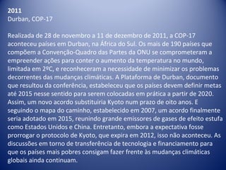 2011
Durban, COP-17
Realizada de 28 de novembro a 11 de dezembro de 2011, a COP-17
aconteceu países em Durban, na África do Sul. Os mais de 190 países que
compõem a Convenção-Quadro das Partes da ONU se comprometeram a
empreender ações para conter o aumento da temperatura no mundo,
limitada em 2ºC, e reconheceram a necessidade de minimizar os problemas
decorrentes das mudanças climáticas. A Plataforma de Durban, documento
que resultou da conferência, estabeleceu que os países devem definir metas
até 2015 nesse sentido para serem colocadas em prática a partir de 2020.
Assim, um novo acordo substituiria Kyoto num prazo de oito anos. E
seguindo o mapa do caminho, estabelecido em 2007, um acordo finalmente
seria adotado em 2015, reunindo grande emissores de gases de efeito estufa
como Estados Unidos e China. Entretanto, embora a expectativa fosse
prorrogar o protocolo de Kyoto, que expira em 2012, isso não aconteceu. As
discussões em torno de transferência de tecnologia e financiamento para
que os países mais pobres consigam fazer frente às mudanças climáticas
globais ainda continuam.
 