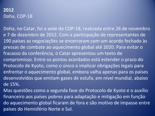 2012
Doha, COP-18
Doha, no Catar, foi a sede da COP-18, realizada entre 26 de novembro
e 7 de dezembro de 2012. Com a participação de representantes de
190 países as negociações se encerraram com um acordo fechado às
pressas de combate ao aquecimento global até 2020. Para evitar o
fracasso da conferência, o Catar apresentou um texto de
compromisso. Entre os pontos acordados está estender o prazo do
Protocolo de Kyoto, como o único a implicar obrigações legais para
enfrentar o aquecimento global, embora valha apenas para os países
desenvolvidos que emitam gases de estufa, em nível mundial, abaixo
de 15%.
Mas questões como a segunda fase do Protocolo de Kyoto e o auxílio
financeiro aos países pobres para adaptação e mitigação em função
do aquecimento global ficaram de fora e são motivo de impasse entre
países do Hemisfério Norte e Sul.
 