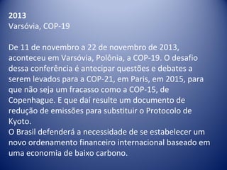 2013
Varsóvia, COP-19
De 11 de novembro a 22 de novembro de 2013,
aconteceu em Varsóvia, Polônia, a COP-19. O desafio
dessa conferência é antecipar questões e debates a
serem levados para a COP-21, em Paris, em 2015, para
que não seja um fracasso como a COP-15, de
Copenhague. E que daí resulte um documento de
redução de emissões para substituir o Protocolo de
Kyoto.
O Brasil defenderá a necessidade de se estabelecer um
novo ordenamento financeiro internacional baseado em
uma economia de baixo carbono.
 