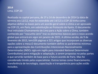 2014
Lima, COP-20
Realizada na capital peruana, de 1º a 14 de dezembro de 2014 (a data de
término era 12/12, mais foi estendida até 14/12) a COP-20 tinha como
objetivo definir as bases para um acordo geral sobre o clima a ser aprovado
na COP-21, em Paris, em substituição ao Protocolo de Kyoto. O documento
final intitulado Chamamento de Lima para a Ação sobre o Clima, também
conhecido por “rascunho zero” traz os elementos básicos para o novo acordo
global que entrará em vigor em janeiro de 2021. A última versão, de 9 de
fevereiro de 2015, tem109 páginas e 221 artigos que incorporam as diversas
opções sobre a mesa.O documento também define os parâmetros mínimos
para a apresentação das Contribuições Intencionais Nacionalmente
Determinadas (INDCs sigla em inglês para Intended National Determinate
Contributions) para mitigação e adaptação, a serem propostas no pelas partes
e que servirão também de base para o futuro acordo de Paris. Mas foi
considerado tímido pelos especialistas. Outros temas como financiamento,
transferência de tecnologia, capacitação e transparência para ações estão
incluídos.
 
