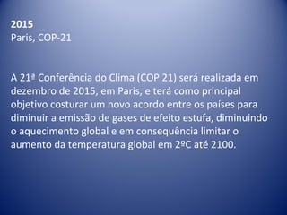 2015
Paris, COP-21
A 21ª Conferência do Clima (COP 21) será realizada em
dezembro de 2015, em Paris, e terá como principal
objetivo costurar um novo acordo entre os países para
diminuir a emissão de gases de efeito estufa, diminuindo
o aquecimento global e em consequência limitar o
aumento da temperatura global em 2ºC até 2100.
 