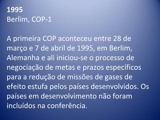1995
Berlim, COP-1
A primeira COP aconteceu entre 28 de 
março e 7 de abril de 1995, em Berlim, 
Alemanha e ali iniciou-se o processo de 
negociação de metas e prazos específicos 
para a redução de missões de gases de 
efeito estufa pelos países desenvolvidos. Os 
países em desenvolvimento não foram 
incluídos na conferência.
 
