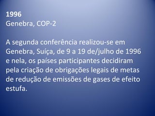 1996
Genebra, COP-2
A segunda conferência realizou-se em 
Genebra, Suíça, de 9 a 19 de/julho de 1996 
e nela, os países participantes decidiram 
pela criação de obrigações legais de metas 
de redução de emissões de gases de efeito 
estufa.
 