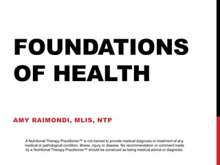 FOUNDATIONS
OF HEALTH
AMY RAIMONDI, MLIS, NTP
A Nutritional Therapy Practitioner™ is not trained to provide medical diagnosis or treatment of any
medical or pathological condition, illness, injury or disease. No recommendation or comment made
by a Nutritional Therapy Practitioner™ should be construed as being medical advice or diagnosis.
 