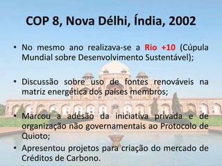 COP 8, Nova Délhi, Índia, 2002
• No mesmo ano realizava-se a Rio +10 (Cúpula
Mundial sobre Desenvolvimento Sustentável);
• Discussão sobre uso de fontes renováveis na
matriz energética dos países membros;
• Marcou a adesão da iniciativa privada e de
organização não governamentais ao Protocolo de
Quioto;
• Apresentou projetos para criação do mercado de
Créditos de Carbono.
 