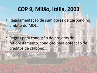 COP 9, Milão, Itália, 2003
• Regulamentação de sumidores de Carbono no
âmbito do MDL;
• Regras para condução de projetos de
reflorestamento, condição para obtenção de
créditos de carbono.
 