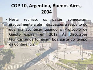 COP 10, Argentina, Buenos Aires,
2004
• Nesta reunião, os países começaram
gradualmente a abrir discussões a respeito do
que iria acontecer quando o Protocolo de
Quioto expirar, em 2012. As discussões
técnicas ainda tomaram boa parte do tempo
da Conferência.
 