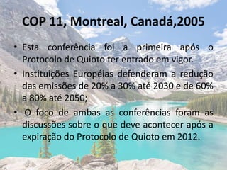 COP 11, Montreal, Canadá,2005
• Esta conferência foi a primeira após o
Protocolo de Quioto ter entrado em vigor.
• Instituições Européias defenderam a redução
das emissões de 20% a 30% até 2030 e de 60%
a 80% até 2050;
• O foco de ambas as conferências foram as
discussões sobre o que deve acontecer após a
expiração do Protocolo de Quioto em 2012.
 