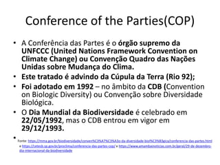 Conference of the Parties(COP)
• A Conferência das Partes é o órgão supremo da
UNFCCC (United Nations Framework Convention on
Climate Change) ou Convenção Quadro das Nações
Unidas sobre Mudança do Clima.
• Este tratado é advindo da Cúpula da Terra (Rio 92);
• Foi adotado em 1992 – no âmbito da CDB (Convention
on Biologic Diversity) ou Convenção sobre Diversidade
Biológica.
• O Dia Mundial da Biodiversidade é celebrado em
22/05/1992, mas o CDB entrou em vigor em
29/12/1993.
• Fonte: https://mma.gov.br/biodiversidade/conven%C3%A7%C3%A3o-da-diversidade-biol%C3%B3gica/conferencia-das-partes.html
e https://cetesb.sp.gov.br/proclima/conferencia-das-partes-cop/ e https://www.amambainoticias.com.br/geral/29-de-dezembro-
dia-internacional-da-biodiversidade
 