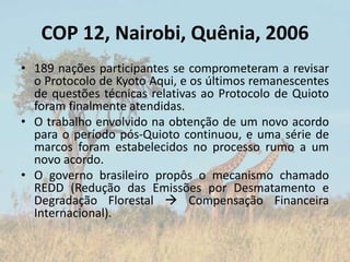 COP 12, Nairobi, Quênia, 2006
• 189 nações participantes se comprometeram a revisar
o Protocolo de Kyoto Aqui, e os últimos remanescentes
de questões técnicas relativas ao Protocolo de Quioto
foram finalmente atendidas.
• O trabalho envolvido na obtenção de um novo acordo
para o período pós-Quioto continuou, e uma série de
marcos foram estabelecidos no processo rumo a um
novo acordo.
• O governo brasileiro propôs o mecanismo chamado
REDD (Redução das Emissões por Desmatamento e
Degradação Florestal  Compensação Financeira
Internacional).
 