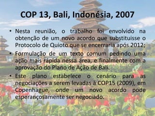 COP 13, Bali, Indonésia, 2007
• Nesta reunião, o trabalho foi envolvido na
obtenção de um novo acordo que substituisse o
Protocolo de Quioto que se encerraria após 2012;
• Formulação de um texto comum pedindo uma
ação mais rápida nessa área, e finalmente com a
aprovação do Plano de Ação de Bali.
• Este plano estabelece o cenário para as
negociações a serem levadas à COP15 (2009), em
Copenhague, onde um novo acordo pode
esperançosamente ser negociado.
 