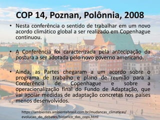 COP 14, Poznan, Polônnia, 2008
• Nesta conferência o sentido de trabalhar em um novo
acordo climático global a ser realizado em Copenhague
continuou.
• A Conferência foi caracterizada pela antecipação da
postura a ser adotada pelo novo governo americano.
• Ainda, as Partes chegaram a um acordo sobre o
programa de trabalho e plano de reunião para a
Conferência de Copenhague e sobre a
operacionalização final do Fundo de Adaptação, que
vai apoiar medidas de adaptação concretas nos países
menos desenvolvidos.
https://ambientes.ambientebrasil.com.br/mudancas_climaticas/
evolucao_do_debates/historico_das_cops.html
 