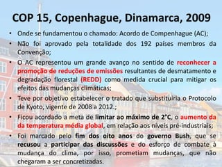 COP 15, Copenhague, Dinamarca, 2009
• Onde se fundamentou o chamado: Acordo de Compenhague (AC);
• Não foi aprovado pela totalidade dos 192 países membros da
Convenção;
• O AC representou um grande avanço no sentido de reconhecer a
promoção de reduções de emissões resultantes de desmatamento e
degradação florestal (REDD) como medida crucial para mitigar os
efeitos das mudanças climáticas;
• Teve por objetivo estabelecer o tratado que substituiria o Protocolo
de Kyoto, vigente de 2008 a 2012.;
• Ficou acordado a meta de limitar ao máximo de 2°C, o aumento da
da temperatura média global, em relação aos níveis pré-industriais;
• Foi marcado pelo fim dos oito anos do governo Bush, que se
recusou a participar das discussões e do esforço de combate à
mudança do clima, por isso, prometiam mudanças, que não
chegaram a ser concretizadas.
 