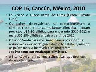 COP 16, Cancún, México, 2010
• Foi criado o Fundo Verde do Clima (Green Climate
Fund);
• Os países desenvolvidos se comprometeram a
contribuir para deter as mudanças climáticas - foram
previstos US$ 30 bilhões para o período 2010-2012 e
mais US$ 100 bilhões anuais a partir de 2020.
• O Fundo Verde para do Clima financia projetos que
reduzem a emissão de gases do efeito estufa, ajudando
os países mais vulneráveis a se adaptarem
aos impactos das mudanças climáticas.
• A intenção é criar resiliência climática nos países em
desenvolvimento.
 