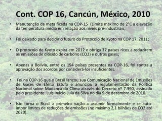 • Manutenção da meta fixada na COP-15 (Limite máximo de 2°C a elevação
da temperatura média em relação aos níveis pré-industriais;
• Foi deixado para decidir o futuro do Protocolo de Kyoto na COP 17, 2011;
• O protocolo de Kyoto expira em 2012 e obriga 37 países ricos a reduzirem
as emissões de dióxido de carbono (CO2) e outros gases;
• Apenas a Bolívia, entre os 194 países presentes na COP-16, foi contra a
aprovação dos acordos por considerá-los insuficientes.
• Foi na COP-16 que o Brasil lançou sua Comunicação Nacional de Emissões
de Gases de Efeito Estufa e anunciou a regulamentação da Política
Nacional sobre Mudança do Clima através do Decreto nº 7.390, assinado
pelo presidente Luis Inácio Lula da Silva no dia 9 de dezembro de 2010.
• Isto torna o Brasil a primeira nação a assumir formalmente e se auto-
impor limites de reduções de emissões (no máximo 2,1 bilhões de CO2 até
2020).
Cont. COP 16, Cancún, México, 2010
 