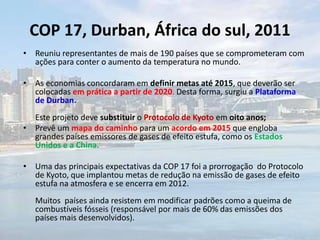 COP 17, Durban, África do sul, 2011
• Reuniu representantes de mais de 190 países que se comprometeram com
ações para conter o aumento da temperatura no mundo.
• As economias concordaram em definir metas até 2015, que deverão ser
colocadas em prática a partir de 2020. Desta forma, surgiu a Plataforma
de Durban.
Este projeto deve substituir o Protocolo de Kyoto em oito anos;
• Prevê um mapa do caminho para um acordo em 2015 que engloba
grandes países emissores de gases de efeito estufa, como os Estados
Unidos e a China.
• Uma das principais expectativas da COP 17 foi a prorrogação do Protocolo
de Kyoto, que implantou metas de redução na emissão de gases de efeito
estufa na atmosfera e se encerra em 2012.
Muitos países ainda resistem em modificar padrões como a queima de
combustíveis fósseis (responsável por mais de 60% das emissões dos
países mais desenvolvidos).
 