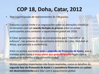 COP 18, Doha, Catar, 2012
• Teve a participação de representantes de 190 países;
• Estourou o prazo limite e as negociações sobre as alterações climáticas
terminaram com um acordo fechado às pressas entre os países
participantes para combater o aquecimento global até 2020;
O Catar apresentou um texto de compromisso para "intensificar os
esforços", nas palavras do vice-primeiro-ministro do Catar, Abdullah al-
Attiya, que presidia a conferência;
Entre os pontos acordados está a extensão do Protocolo de Kyoto, que o
mantém ativo como o único plano que gera obrigações legais com o
objetivo de enfrentar o aquecimento global;
Muitas questões importantes não foram resolvidas, como os detalhes da
segunda fase do Protocolo de Kyoto e a assistência financeira aos países
em desenvolvimento para lidar com o aquecimento global;
 