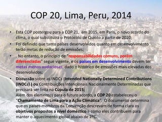 COP 20, Lima, Peru, 2014
• Esta COP postergou para a COP 21, em 2015, em Paris, o novo acordo do
clima, o qual substituirá o Protocolo de Quioto a partir de 2020;
• Foi definido que tanto países desenvolvidos quanto em desenvolvimento
terão metas de redução de emissões;
• . No entanto, o princípio de "responsabilidades comuns, porém
diferenciadas" segue vigente, e os países em desenvolvimento devem ter
metas menos audaciosas, dado o histórico de emissões mais elevadas dos
desenvolvidos;
• Discussão sobre as INDCs (Intended Nationally Determined Contributions
(INDCs) ) ou Contribuições Intencionais Nacionalmente Determinadas que
precisará ser feita na Cúpula de 2015;
Além dos elementos para o futuro acordo, a COP 20 estabeleceu o
“Chamamento de Lima para a Ação Climática”. O documento determina
que os países-membros da Convenção descrevam de forma clara os
objetivos propostos a nível doméstico e como eles contribuem para
manter o aquecimento global abaixo de 2ºC.
 