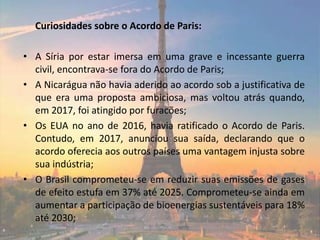 Curiosidades sobre o Acordo de Paris:
• A Síria por estar imersa em uma grave e incessante guerra
civil, encontrava-se fora do Acordo de Paris;
• A Nicarágua não havia aderido ao acordo sob a justificativa de
que era uma proposta ambiciosa, mas voltou atrás quando,
em 2017, foi atingido por furacões;
• Os EUA no ano de 2016, havia ratificado o Acordo de Paris.
Contudo, em 2017, anunciou sua saída, declarando que o
acordo oferecia aos outros países uma vantagem injusta sobre
sua indústria;
• O Brasil comprometeu-se em reduzir suas emissões de gases
de efeito estufa em 37% até 2025. Comprometeu-se ainda em
aumentar a participação de bioenergias sustentáveis para 18%
até 2030;
 