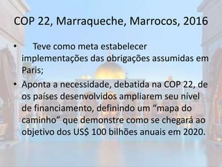COP 22, Marraqueche, Marrocos, 2016
• Teve como meta estabelecer
implementações das obrigações assumidas em
Paris;
• Aponta a necessidade, debatida na COP 22, de
os países desenvolvidos ampliarem seu nível
de financiamento, definindo um “mapa do
caminho” que demonstre como se chegará ao
objetivo dos US$ 100 bilhões anuais em 2020.
 