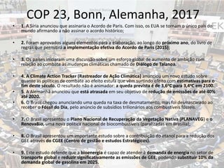 COP 23, Bonn, Alemanha, 2017
• 1. A Síria anunciou que assinaria o Acordo de Paris. Com isso, os EUA se tornam o único país do
mundo afirmando a não assinar o acordo histórico;
• 2. Foram aprovados alguns elementos para a elaboração, ao longo do próximo ano, do livro de
regras que permitirá a implementação efetiva do Acordo de Paris (2015);
• 3. Os países iniciaram uma discussão sobre um esforço global de aumento de ambição com
relação ao combate às mudanças climáticas chamado de Diálogo de Talanoa.
• 4. A Climate Action Tracker (Rastreador de Ação Climática) anunciou um novo estudo sobre
quanto as políticas de combate ao efeito estufa que vêm surtindo efeito com estimativas para o
fim deste século. O resultado não é animador: a queda prevista é de 3,6oC para 3,4oC em 2100.
• 5. A Alemanhã anunciou que está atrasada em seu objetivo de redução de emissões de até 40%
até 2020.
• 6. O Brasil chegou anunciando uma queda na taxa de desmatamento, mas foi desmascarado ao
receber o Fóssil do Dia, pelo anúncio de subsídios trilionários aos combustíveis fósseis.
• 7. O Brasil apresentou o Plano Nacional de Recuperação da Vegetação Nativa (PLANAVEG) e o
RenovaBio, uma nova política nacional de biocombustíveis (paralizadas em Brasília);
• 8. O Brasil apresentou um importante estudo sobre a contribuição do etanol para a redução dos
GEE através do CGEE (Centro de gestão e estudos Estratégicos).
• 9. Este estudo defende que a bioenergia é capaz de atender à demanda de energia no setor de
transporte global e reduzir significativamente as emissões de GEE, podendo substituir 10% da
demanda global de gasolina em 2025.
 